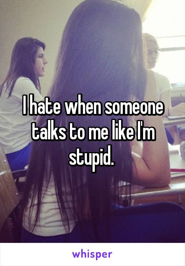 I hate when someone talks to me like I'm stupid. 