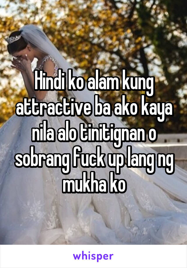 Hindi ko alam kung attractive ba ako kaya nila alo tinitignan o sobrang fuck up lang ng mukha ko