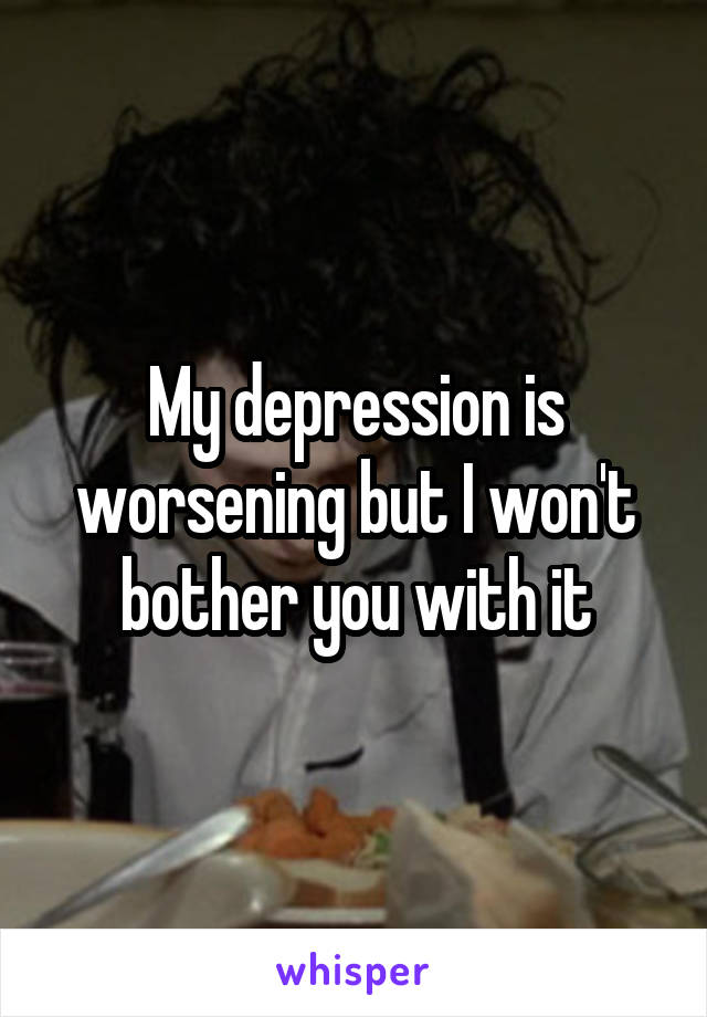 My depression is worsening but I won't bother you with it