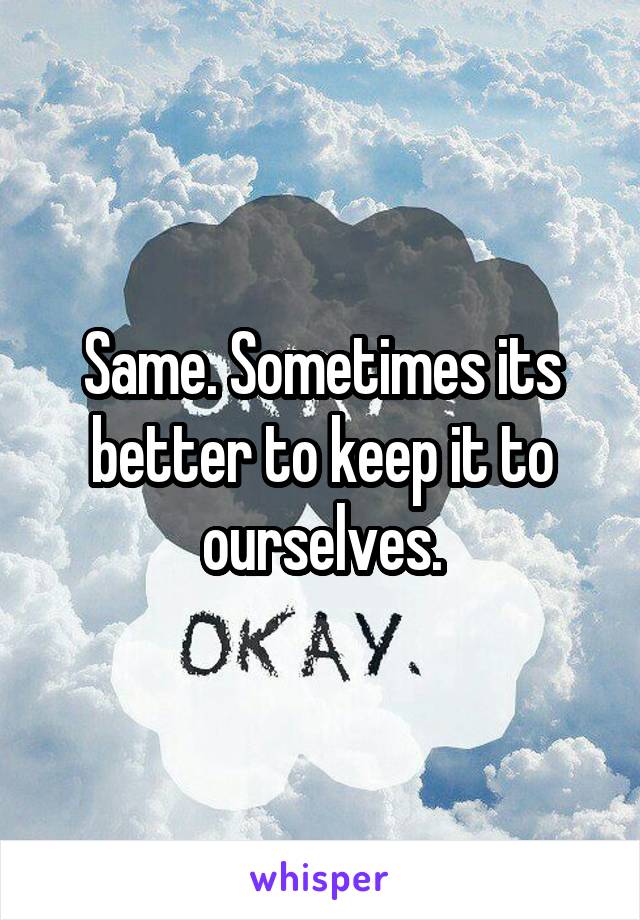 Same. Sometimes its better to keep it to ourselves.