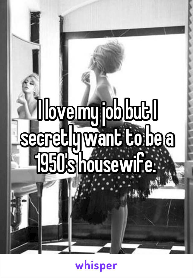 I love my job but I secretly want to be a 1950's housewife. 