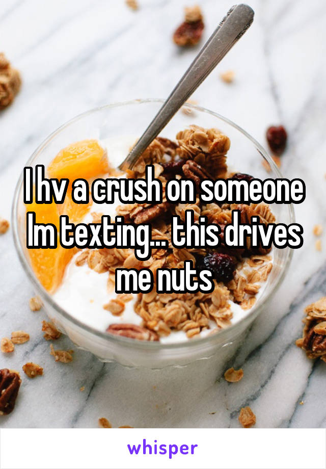 I hv a crush on someone Im texting... this drives me nuts