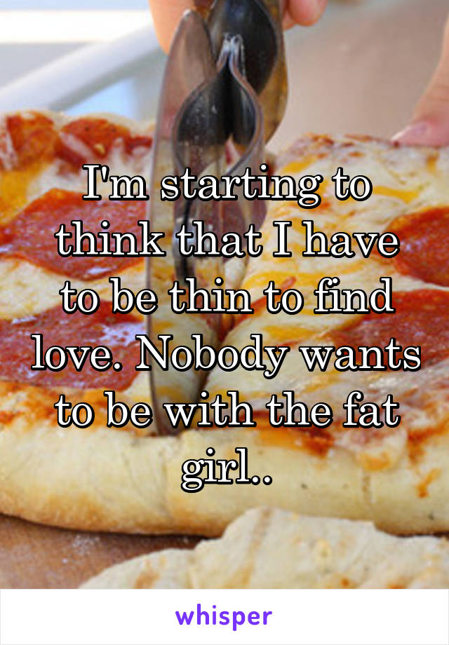 I'm starting to think that I have to be thin to find love. Nobody wants to be with the fat girl..