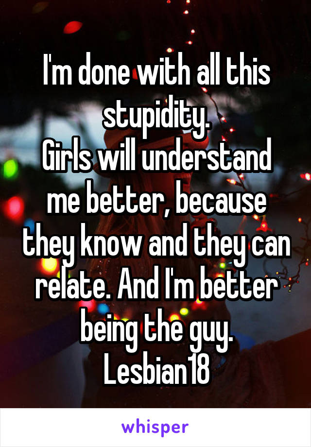 I'm done with all this stupidity.
Girls will understand me better, because they know and they can relate. And I'm better being the guy.
Lesbian18