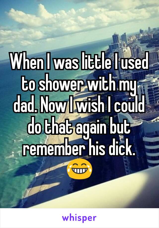 When I was little I used to shower with my dad. Now I wish I could do that again but remember his dick. 😂