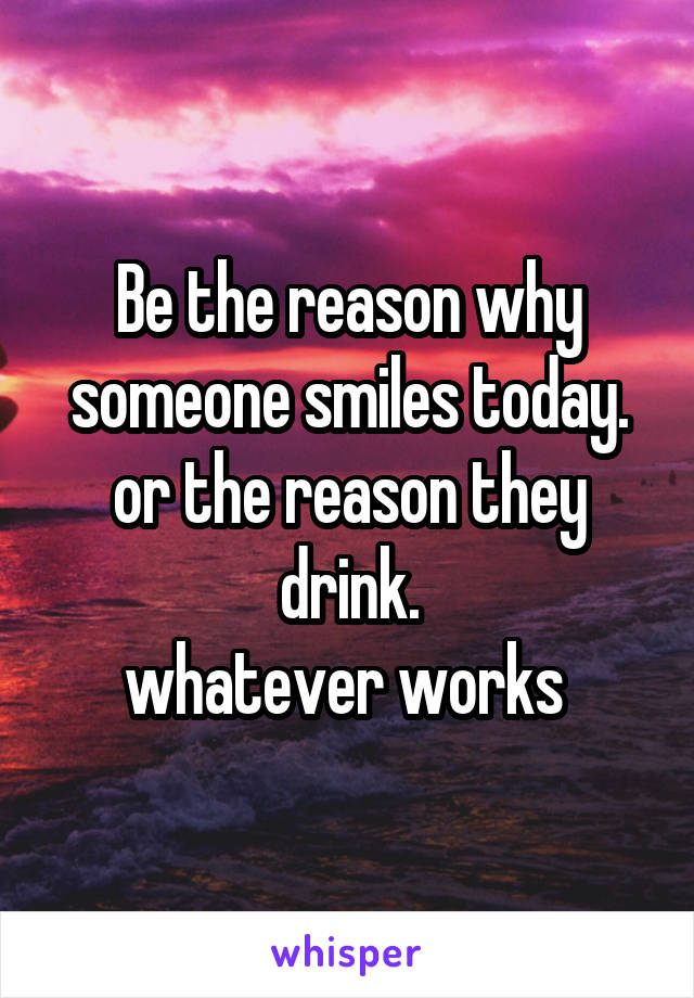 Be the reason why someone smiles today.
or the reason they drink.
whatever works 