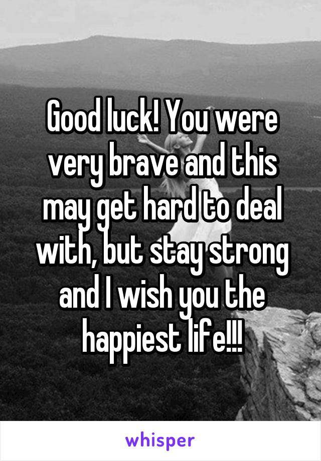 Good luck! You were very brave and this may get hard to deal with, but stay strong and I wish you the happiest life!!!