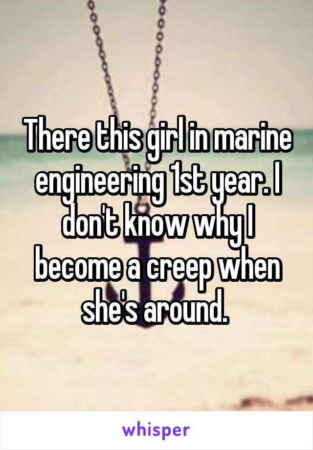 There this girl in marine engineering 1st year. I don't know why I become a creep when she's around. 