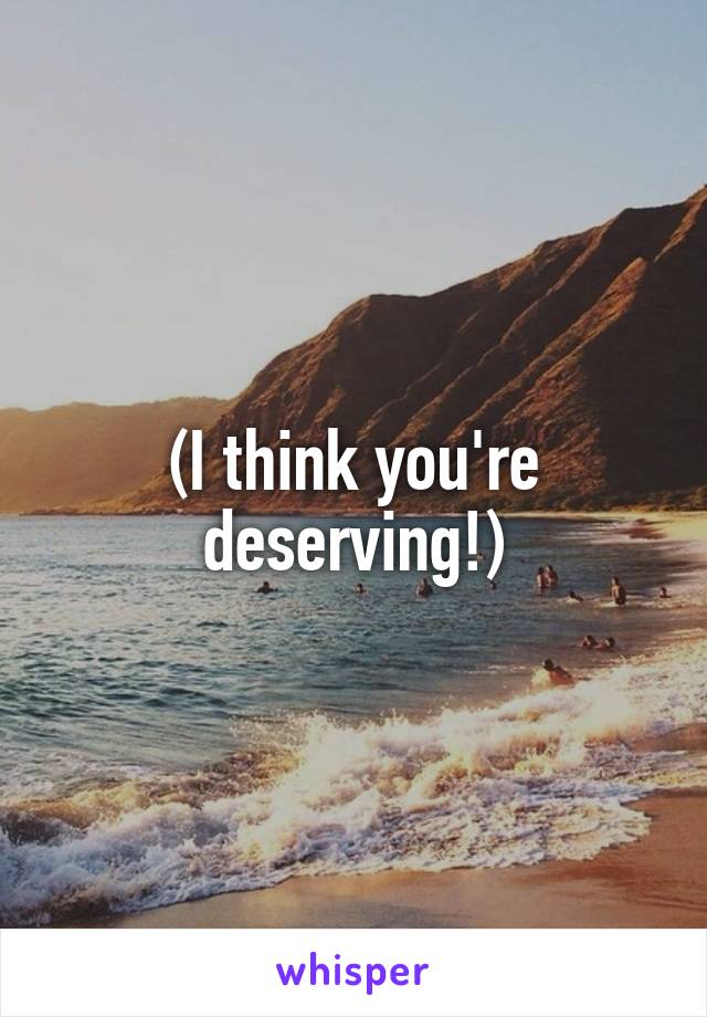 (I think you're deserving!)