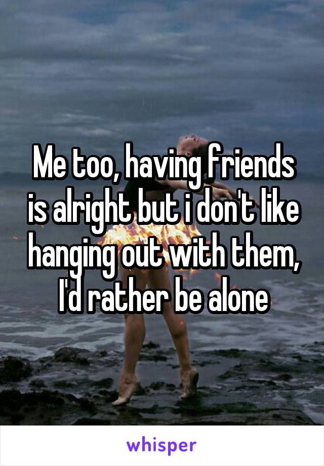 Me too, having friends is alright but i don't like hanging out with them, I'd rather be alone