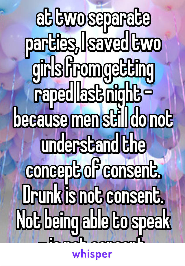 at two separate parties, I saved two girls from getting raped last night - because men still do not understand the concept of consent. Drunk is not consent. Not being able to speak - is not consent.