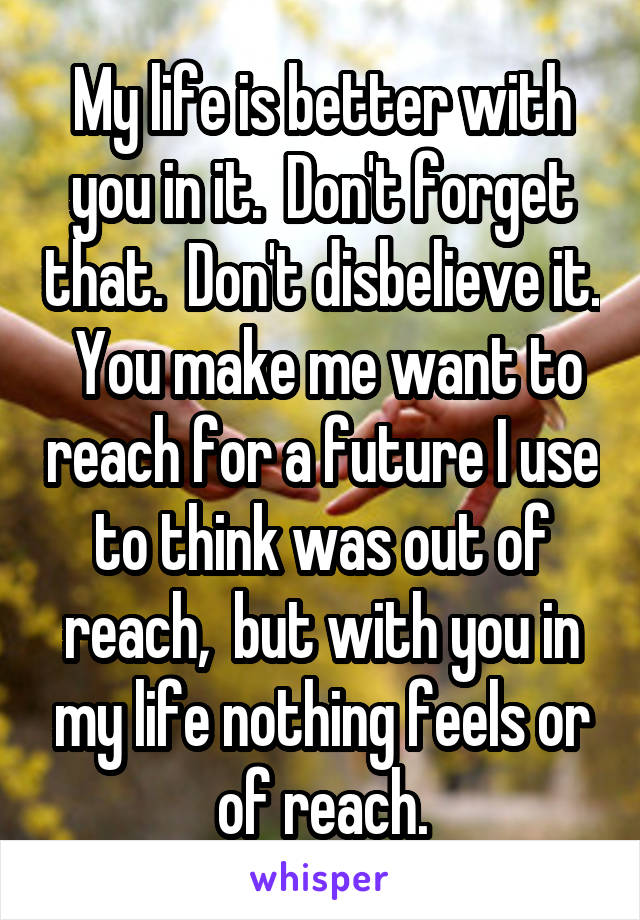 My life is better with you in it.  Don't forget that.  Don't disbelieve it.  You make me want to reach for a future I use to think was out of reach,  but with you in my life nothing feels or of reach.