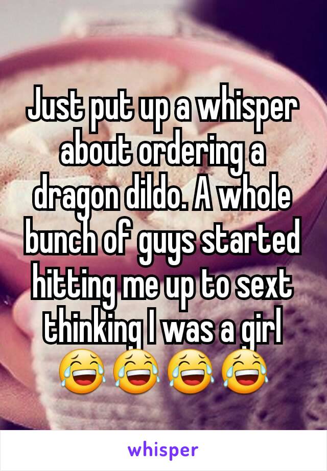 Just put up a whisper about ordering a dragon dildo. A whole bunch of guys started hitting me up to sext thinking I was a girl😂😂😂😂