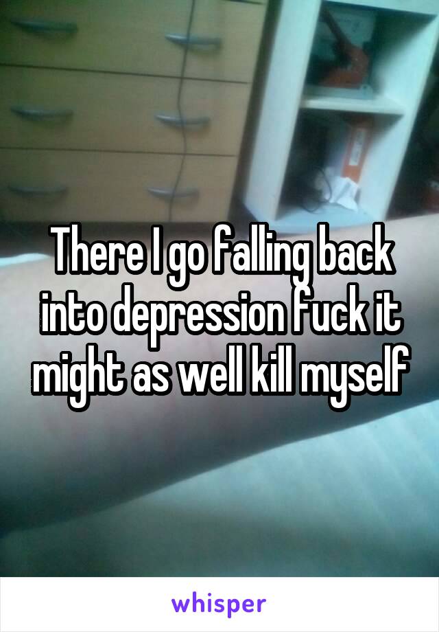 There I go falling back into depression fuck it might as well kill myself