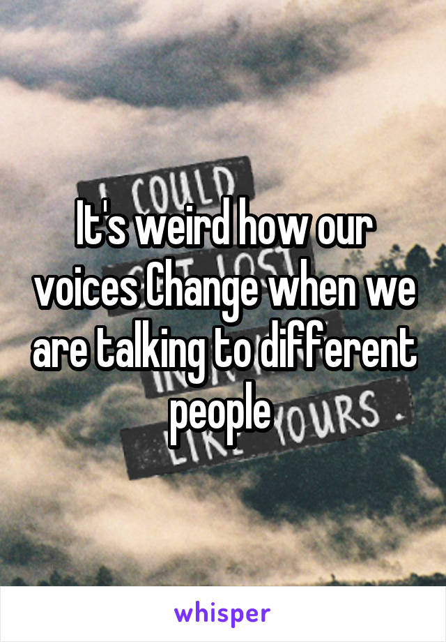 It's weird how our voices Change when we are talking to different people 