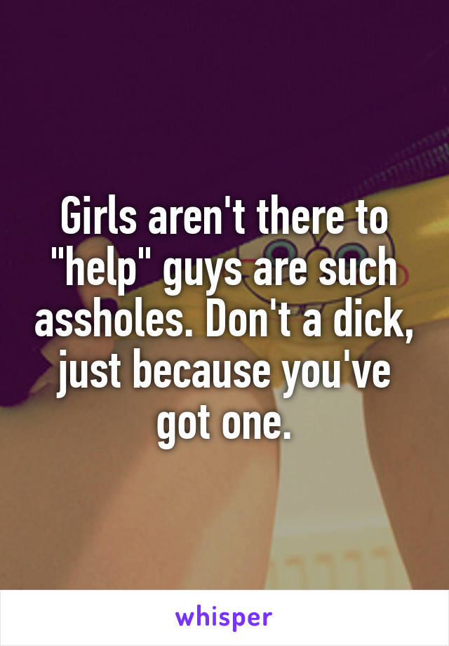 Girls aren't there to "help" guys are such assholes. Don't a dick, just because you've got one.