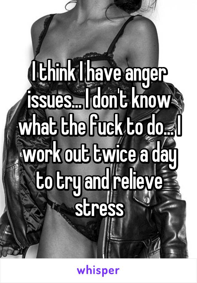 I think I have anger issues... I don't know what the fuck to do... I work out twice a day to try and relieve stress