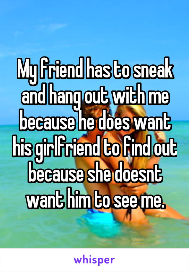 My friend has to sneak and hang out with me because he does want his girlfriend to find out because she doesnt want him to see me.