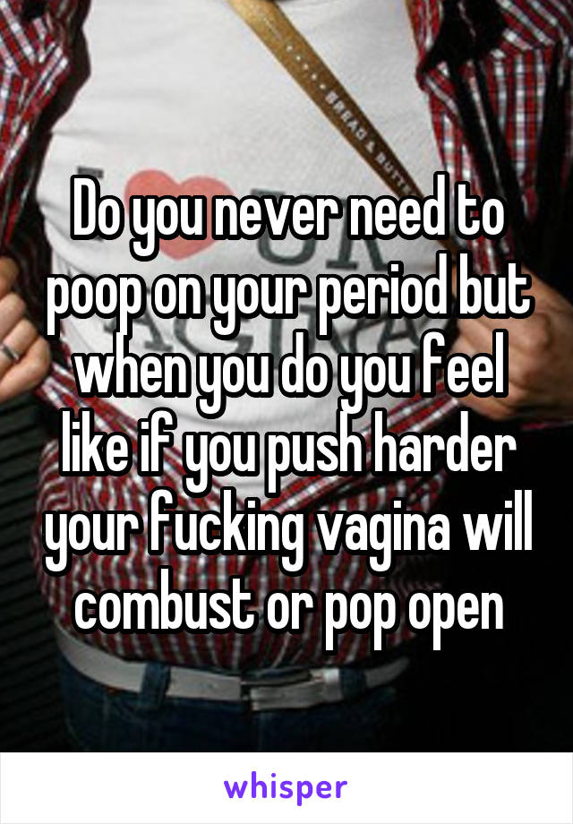 Do you never need to poop on your period but when you do you feel like if you push harder your fucking vagina will combust or pop open