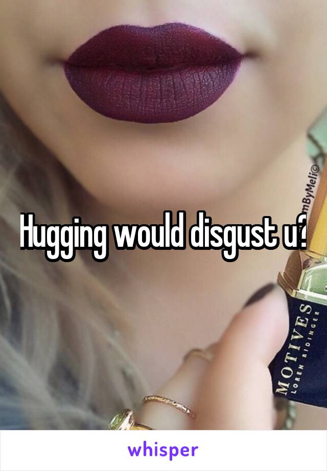 Hugging would disgust u?