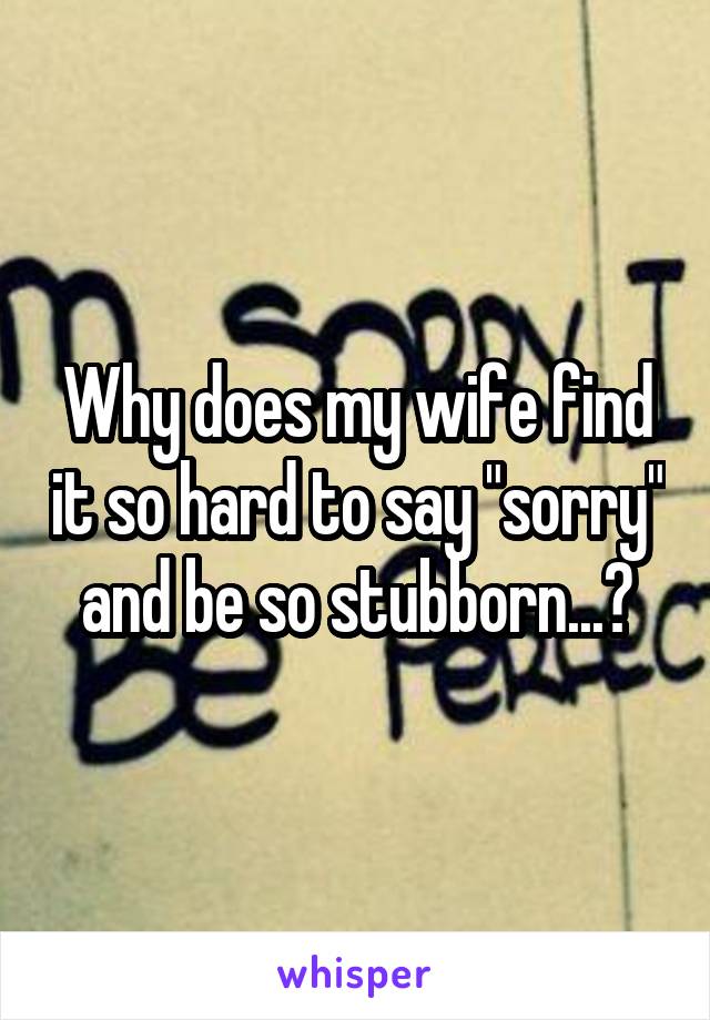 Why does my wife find it so hard to say "sorry" and be so stubborn...?