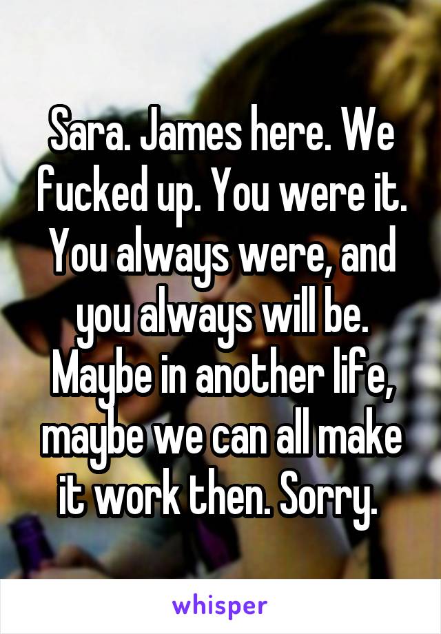 Sara. James here. We fucked up. You were it. You always were, and you always will be. Maybe in another life, maybe we can all make it work then. Sorry. 