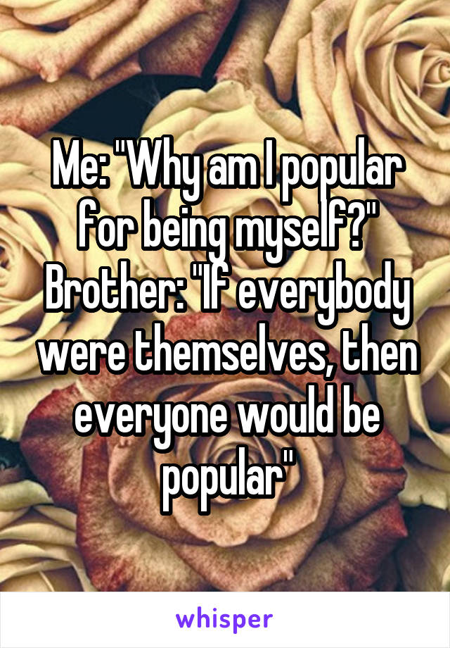 Me: "Why am I popular for being myself?"
Brother: "If everybody were themselves, then everyone would be popular"