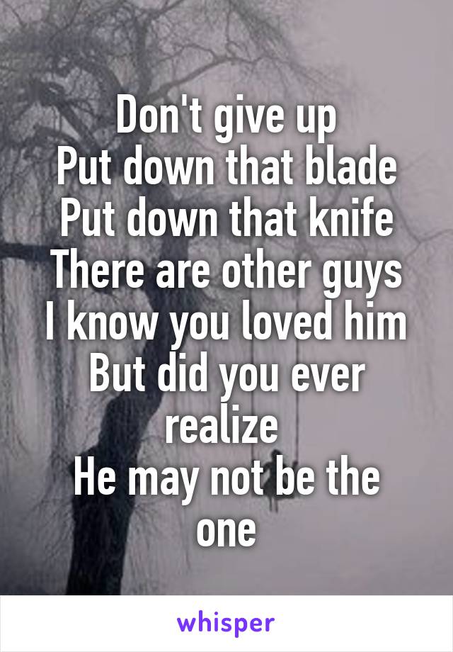 Don't give up
Put down that blade
Put down that knife
There are other guys
I know you loved him
But did you ever realize 
He may not be the one