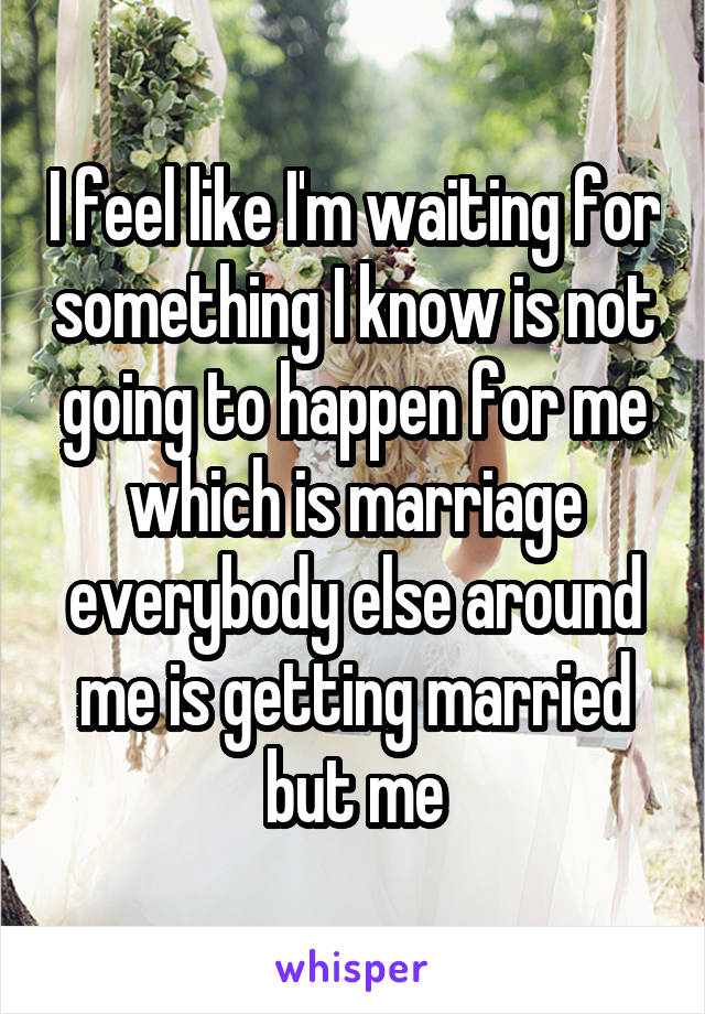 I feel like I'm waiting for something I know is not going to happen for me which is marriage everybody else around me is getting married but me