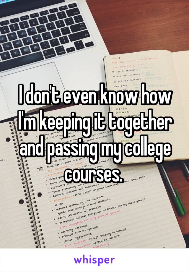 I don't even know how I'm keeping it together and passing my college courses. 