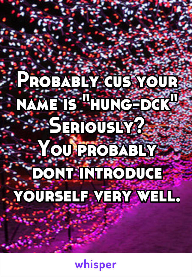 Probably cus your name is "hung-dck"
Seriously?
You probably dont introduce yourself very well.