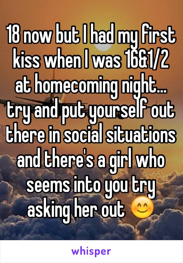 18 now but I had my first kiss when I was 16&1/2 at homecoming night… try and put yourself out there in social situations and there's a girl who seems into you try asking her out 😊