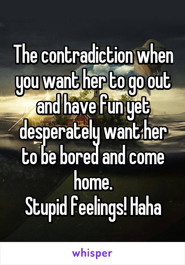 The contradiction when you want her to go out and have fun yet desperately want her to be bored and come home.
Stupid feelings! Haha