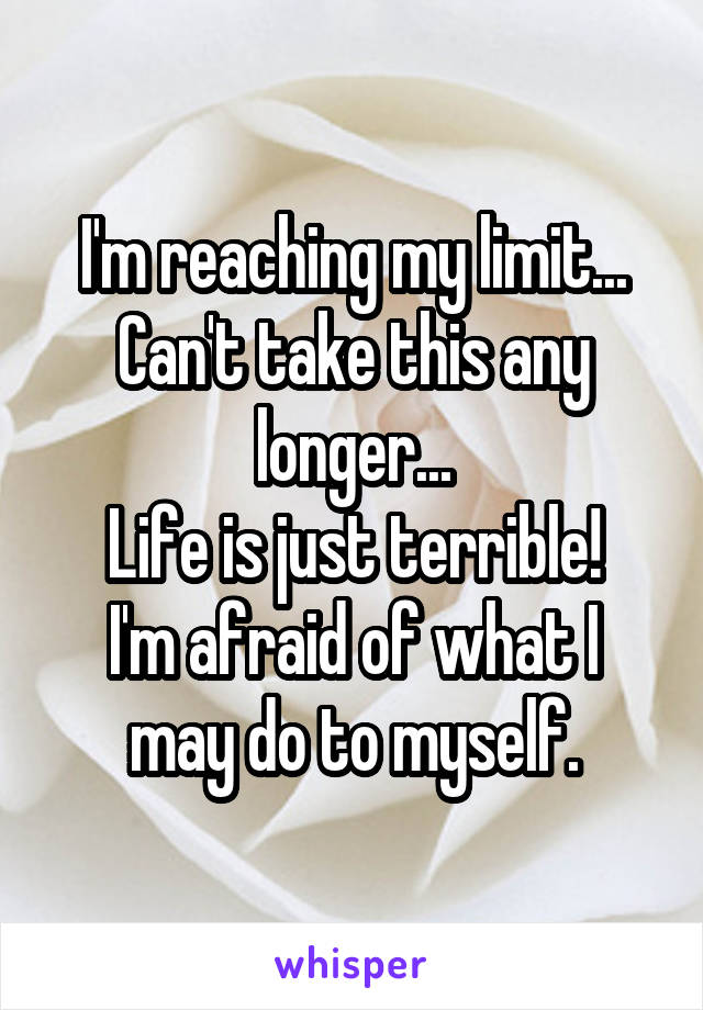 I'm reaching my limit...
Can't take this any longer...
Life is just terrible!
I'm afraid of what I may do to myself.