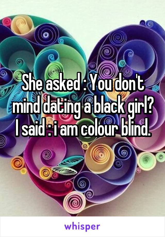 She asked : You don't mind dating a black girl?
I said : i am colour blind.
