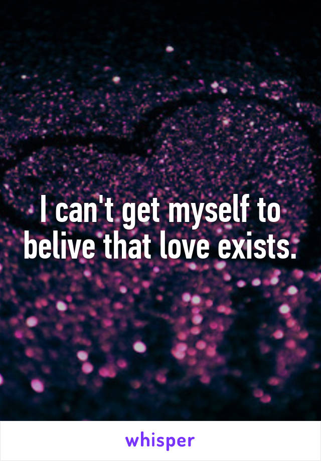 I can't get myself to belive that love exists.