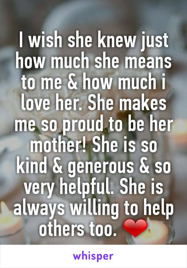 I wish she knew just how much she means to me & how much i love her. She makes me so proud to be her mother! She is so kind & generous & so very helpful. She is always willing to help others too. ❤