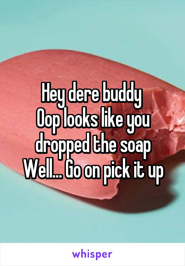 Hey dere buddy 
Oop looks like you dropped the soap
Well... Go on pick it up