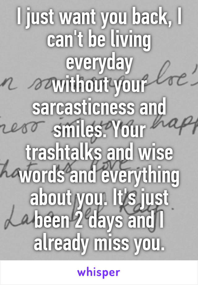 I just want you back, I can't be living everyday
without your sarcasticness and smiles. Your trashtalks and wise words and everything about you. It's just been 2 days and I already miss you.
