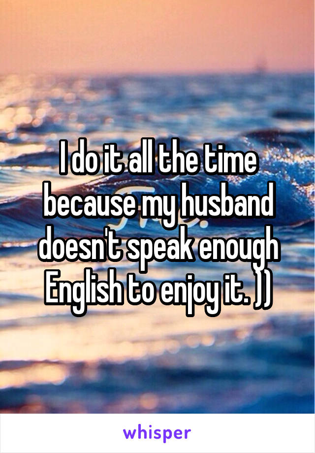 I do it all the time because my husband doesn't speak enough English to enjoy it. ))