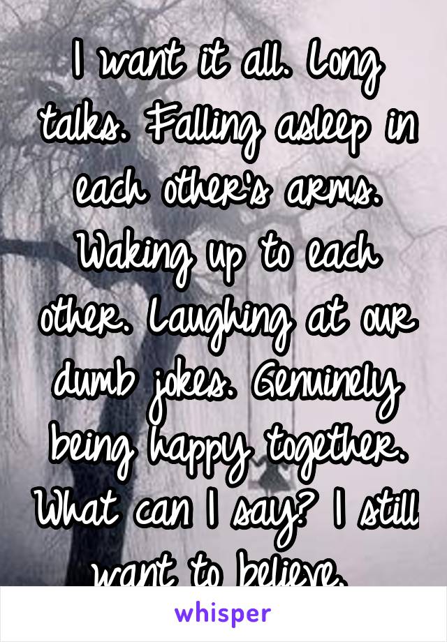 I want it all. Long talks. Falling asleep in each other's arms. Waking up to each other. Laughing at our dumb jokes. Genuinely being happy together. What can I say? I still want to believe. 