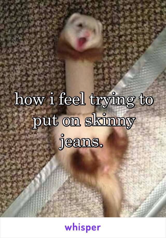 how i feel trying to put on skinny jeans. 