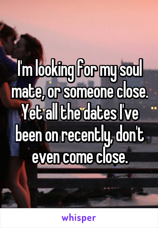 I'm looking for my soul mate, or someone close. Yet all the dates I've been on recently, don't even come close.