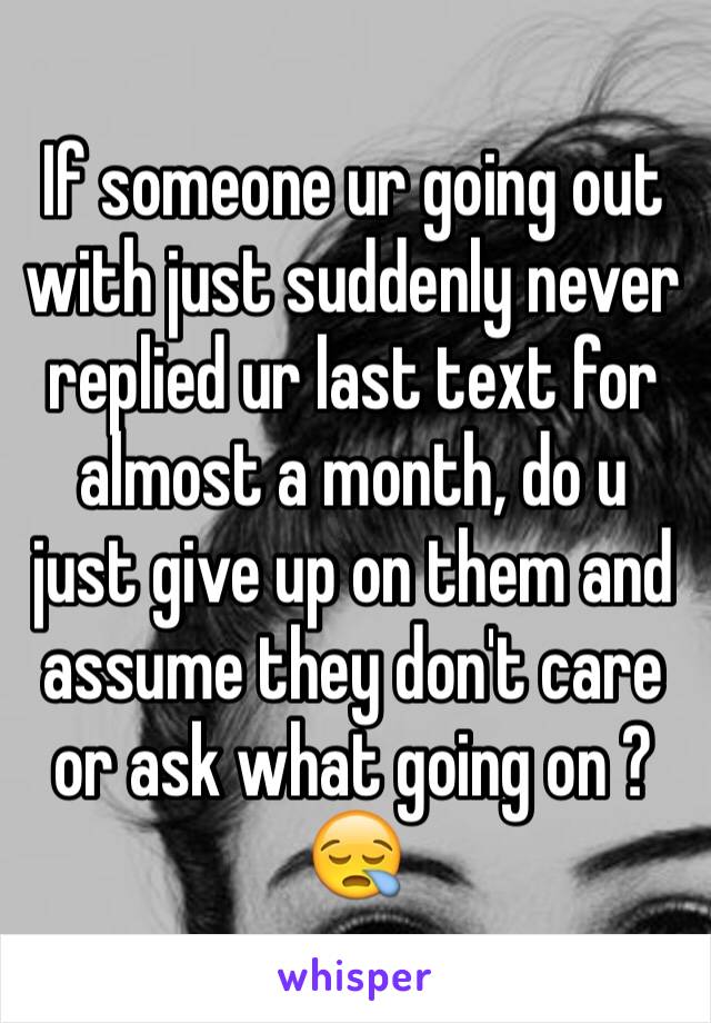 If someone ur going out with just suddenly never replied ur last text for almost a month, do u just give up on them and assume they don't care or ask what going on ?😪