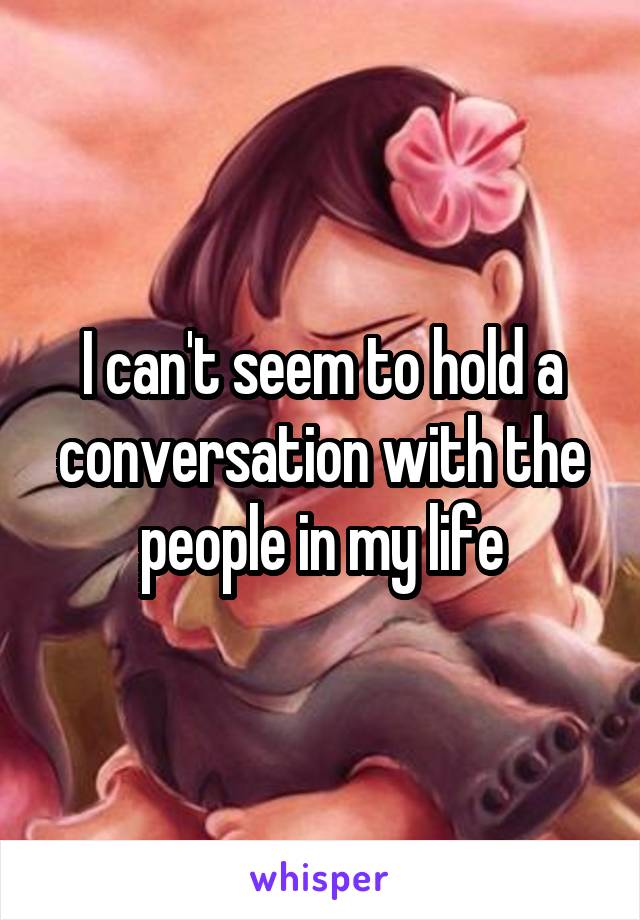 I can't seem to hold a conversation with the people in my life