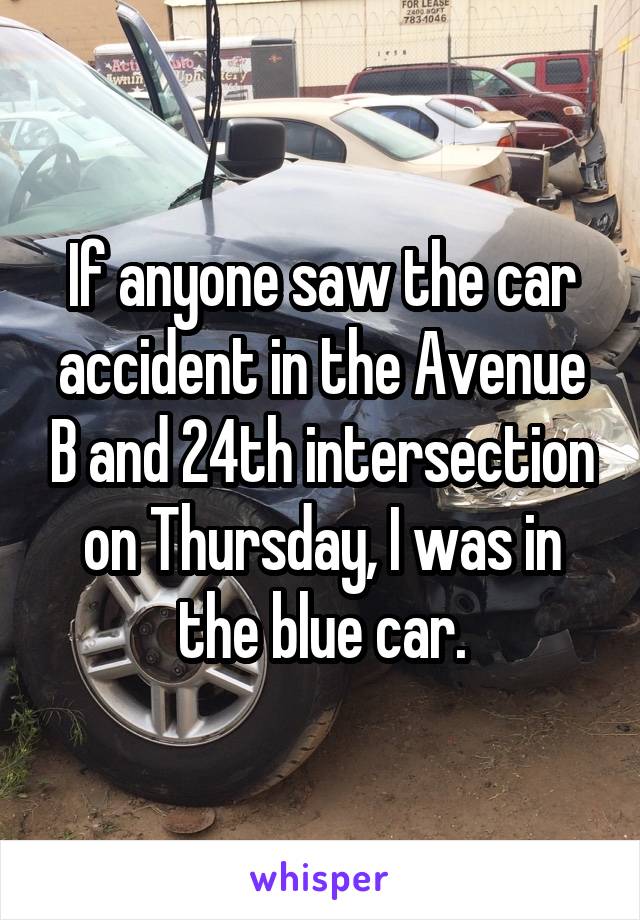 If anyone saw the car accident in the Avenue B and 24th intersection on Thursday, I was in the blue car.