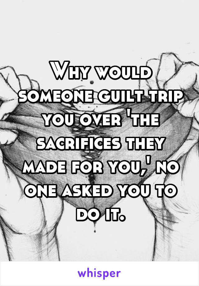 Why would someone guilt trip you over 'the sacrifices they made for you,' no one asked you to do it.