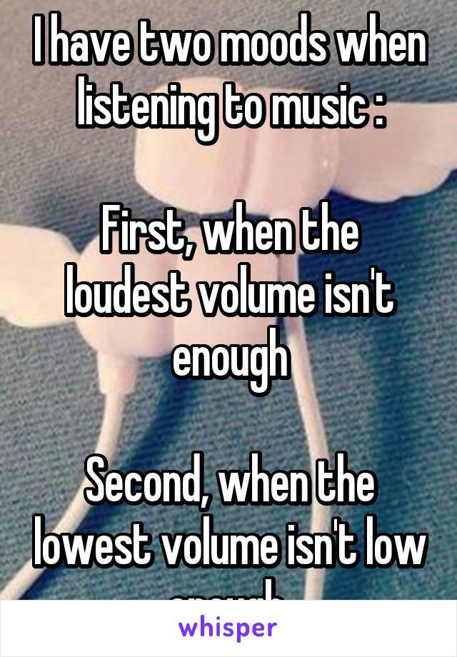 I have two moods when listening to music :

First, when the loudest volume isn't enough

Second, when the lowest volume isn't low enough 