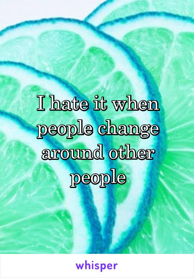 I hate it when people change around other people