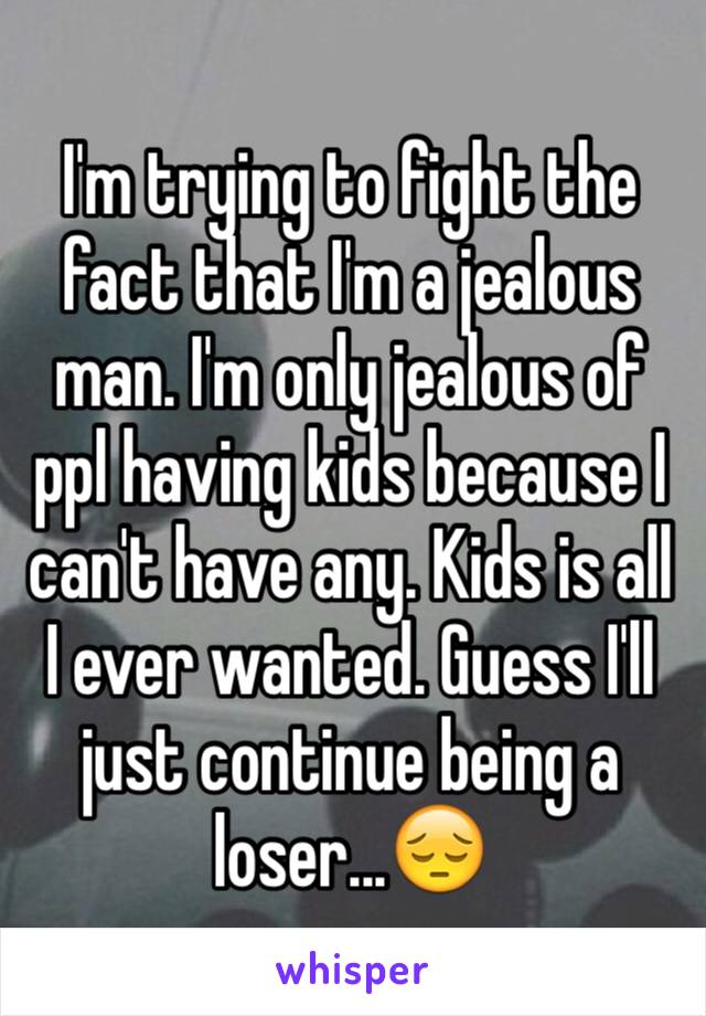 I'm trying to fight the fact that I'm a jealous man. I'm only jealous of ppl having kids because I can't have any. Kids is all I ever wanted. Guess I'll just continue being a loser...😔